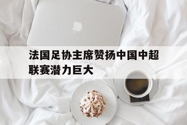 法国足协主席赞扬中国中超联赛潜力巨大